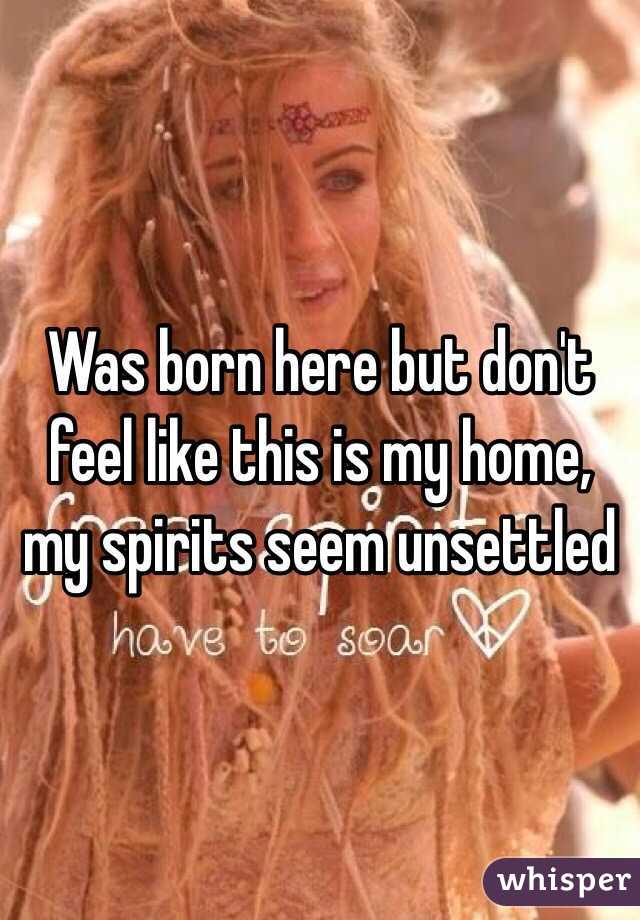 Was born here but don't feel like this is my home, my spirits seem unsettled