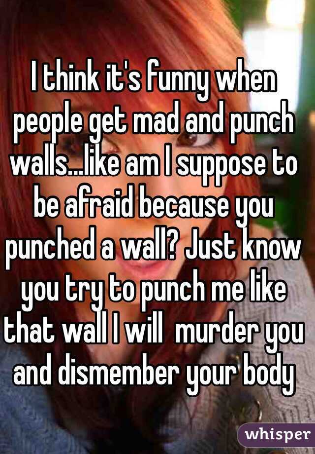 I think it's funny when people get mad and punch walls...like am I suppose to be afraid because you punched a wall? Just know you try to punch me like that wall I will  murder you and dismember your body 
