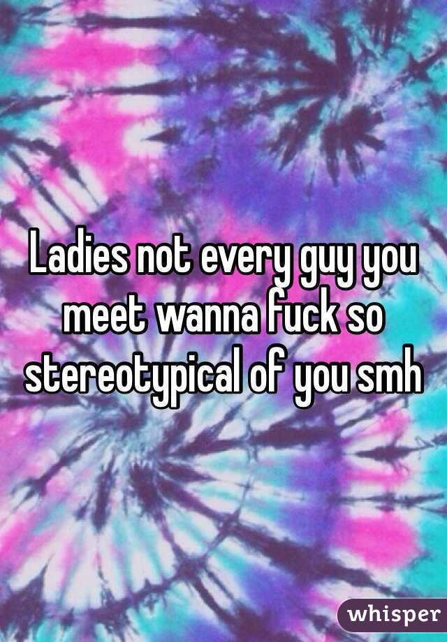 Ladies not every guy you meet wanna fuck so stereotypical of you smh