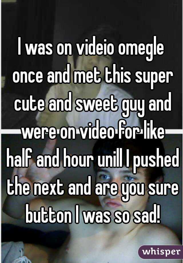 I was on videio omegle once and met this super cute and sweet guy and were on video for like half and hour unill I pushed the next and are you sure button I was so sad!