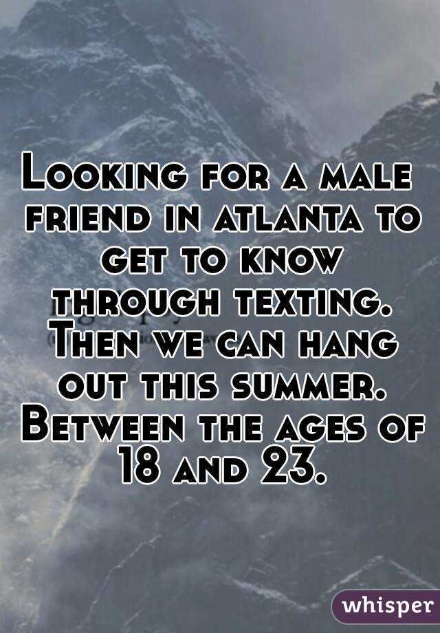Looking for a male friend in atlanta to get to know through texting. Then we can hang out this summer. Between the ages of 18 and 23.