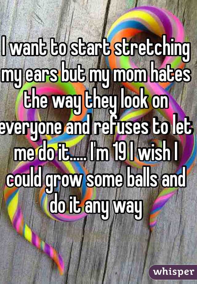 I want to start stretching my ears but my mom hates the way they look on everyone and refuses to let me do it..... I'm 19 I wish I could grow some balls and do it any way
 