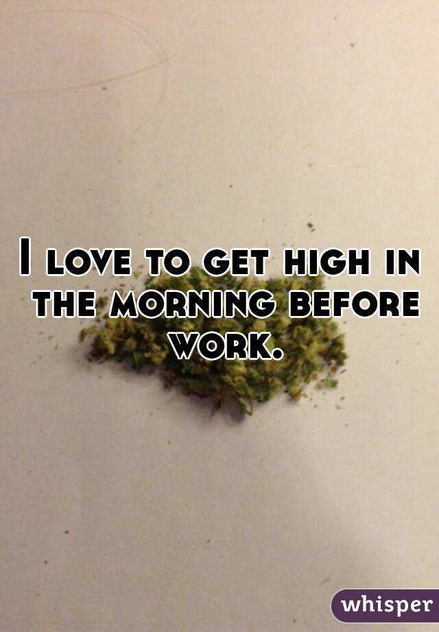 I love to get high in the morning before work.