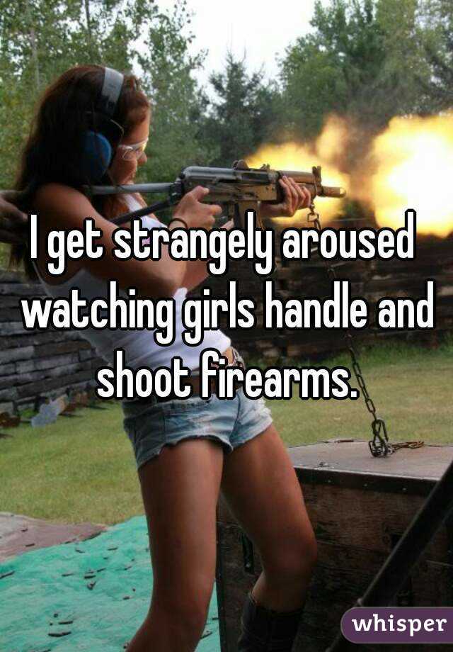 I get strangely aroused watching girls handle and shoot firearms.