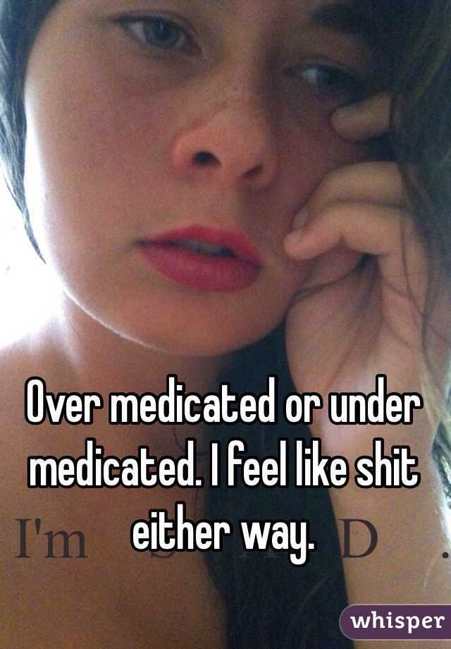 Over medicated or under medicated. I feel like shit either way. 