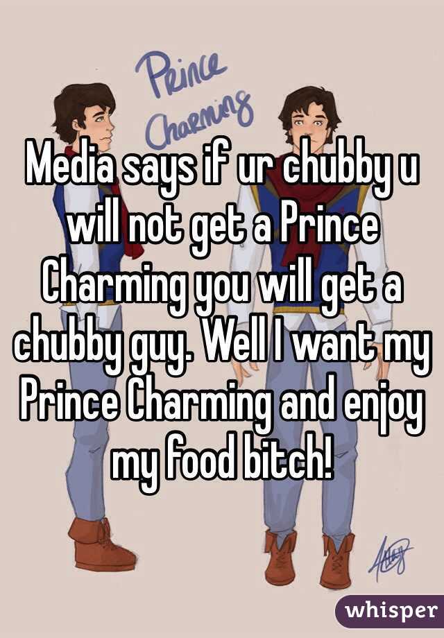 Media says if ur chubby u will not get a Prince Charming you will get a chubby guy. Well I want my Prince Charming and enjoy my food bitch! 