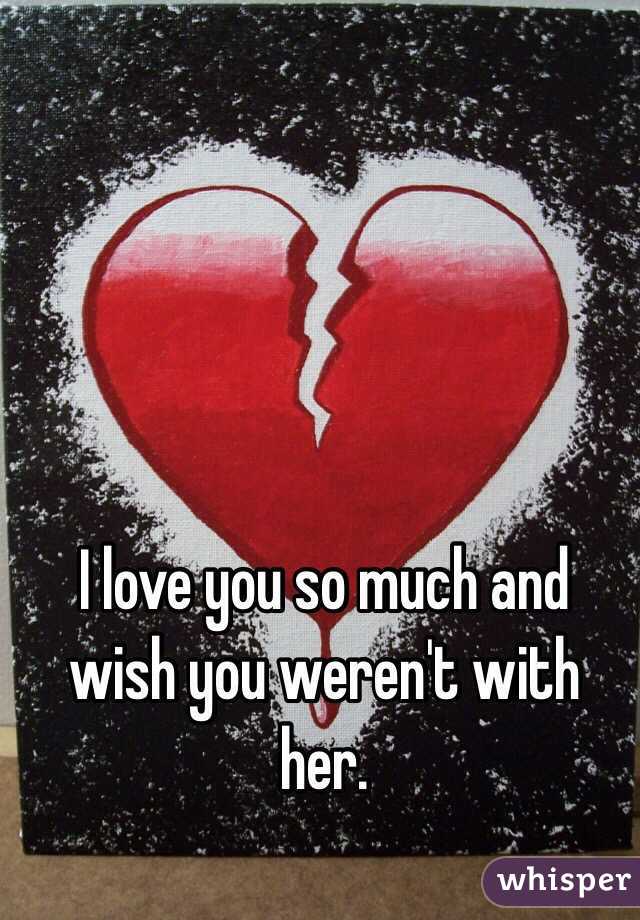 I love you so much and wish you weren't with her. 