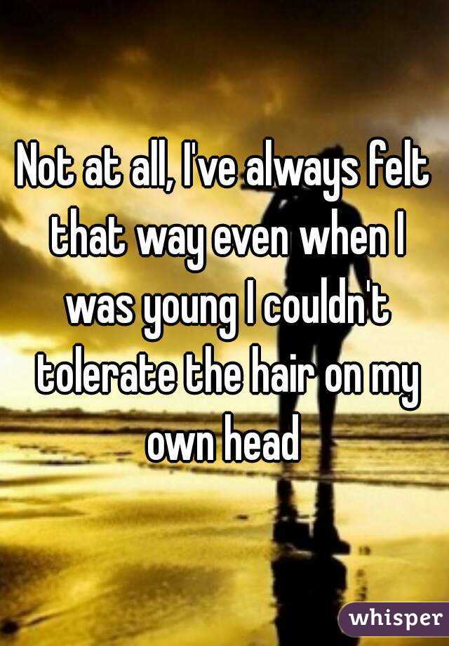 Not at all, I've always felt that way even when I was young I couldn't tolerate the hair on my own head 