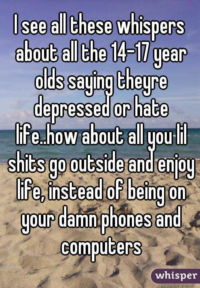 I see all these whispers about all the 14-17 year olds saying theyre depressed or hate life..how about all you lil shits go outside and enjoy life, instead of being on your damn phones and computers