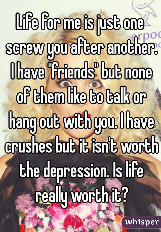 Life for me is just one screw you after another. I have "friends" but none of them like to talk or hang out with you. I have crushes but it isn't worth the depression. Is life really worth it?
