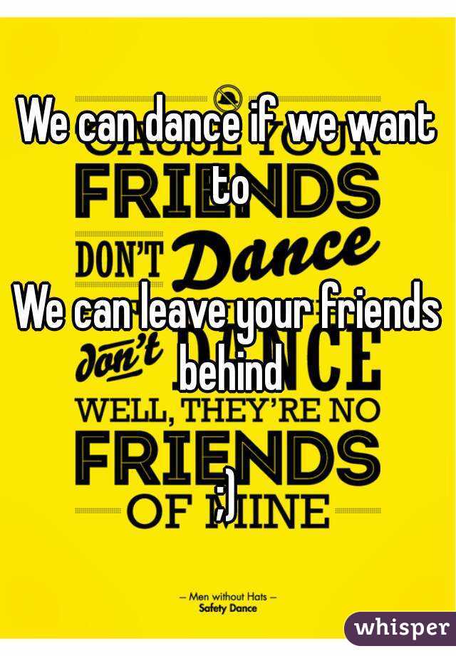 We can dance if we want to

We can leave your friends behind

;)