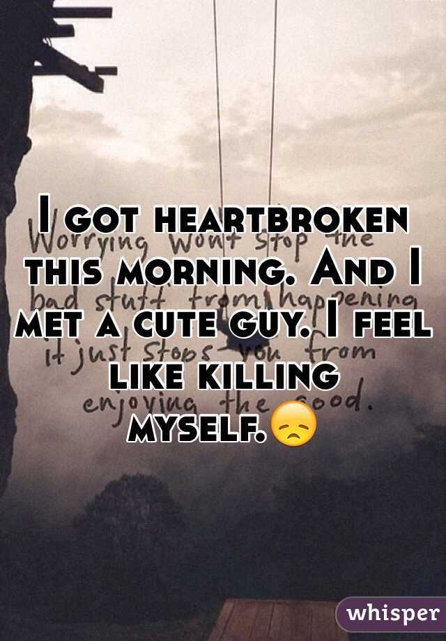 I got heartbroken this morning. And I met a cute guy. I feel like killing myself.😞
