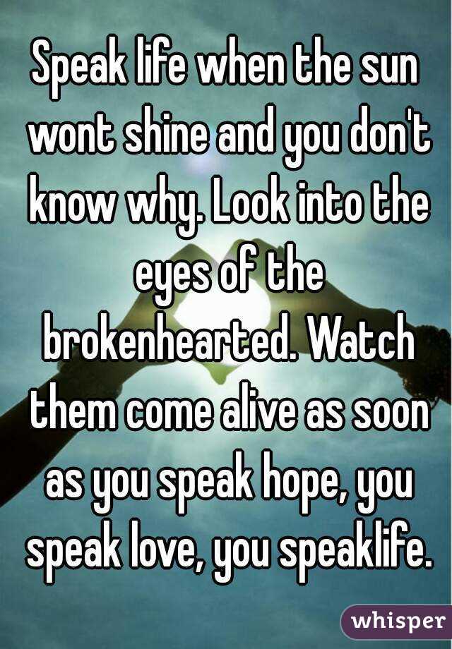 Speak life when the sun wont shine and you don't know why. Look into the eyes of the brokenhearted. Watch them come alive as soon as you speak hope, you speak love, you speaklife.