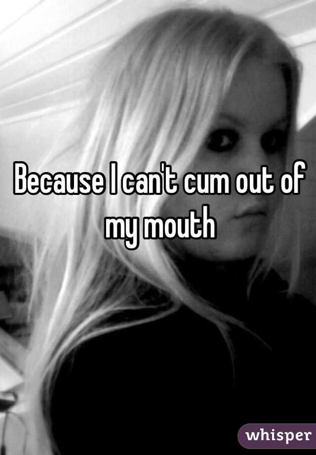Because I can't cum out of my mouth