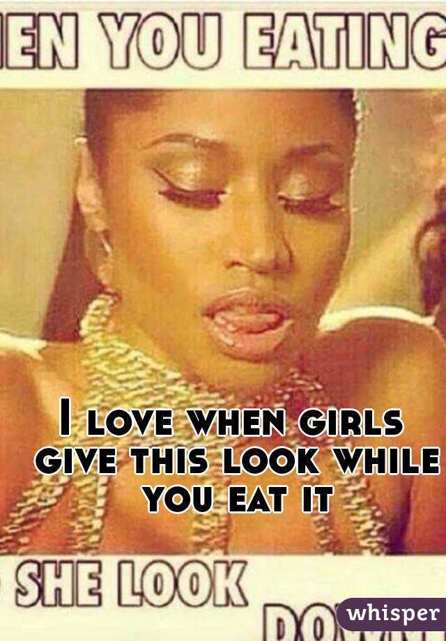 I love when girls give this look while you eat it