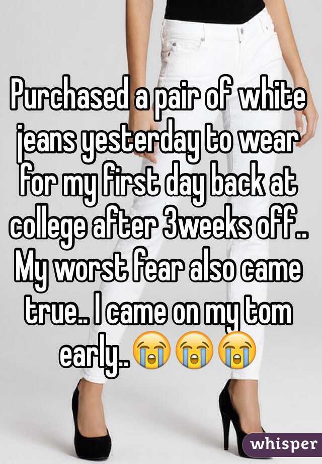 Purchased a pair of white jeans yesterday to wear for my first day back at college after 3weeks off.. My worst fear also came true.. I came on my tom early..😭😭😭