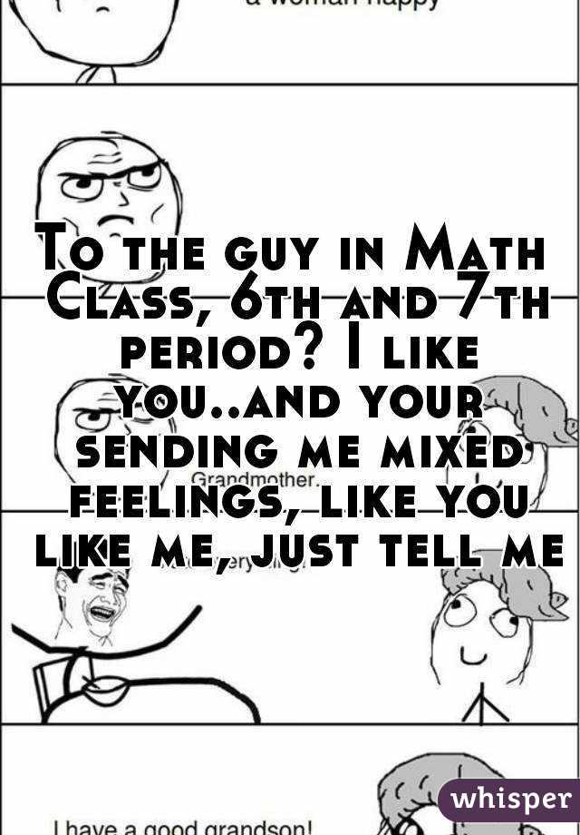 To the guy in Math Class, 6th and 7th period? I like you..and your sending me mixed feelings, like you like me, just tell me