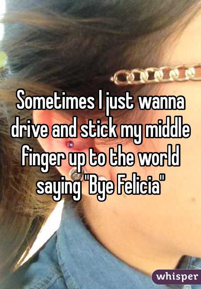 Sometimes I just wanna drive and stick my middle finger up to the world saying "Bye Felicia"