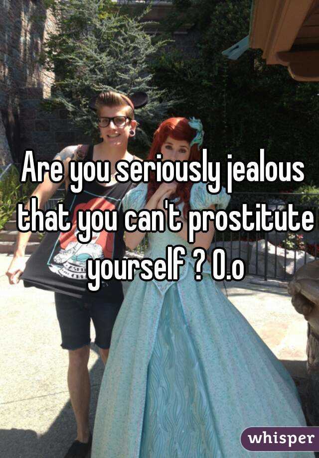 Are you seriously jealous that you can't prostitute yourself ? O.o
