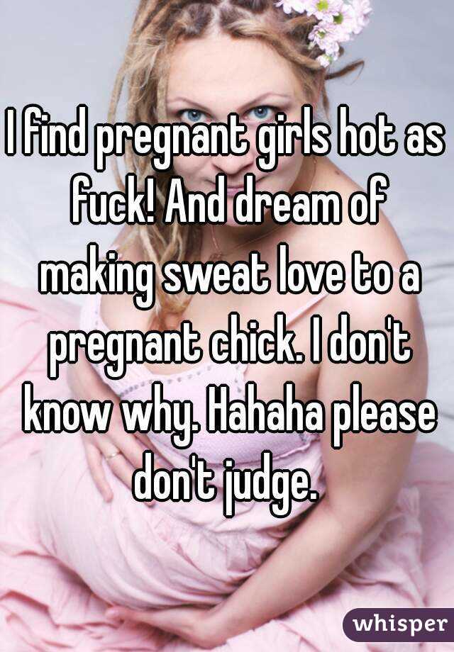 I find pregnant girls hot as fuck! And dream of making sweat love to a pregnant chick. I don't know why. Hahaha please don't judge. 