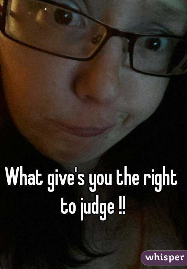 What give's you the right to judge !!