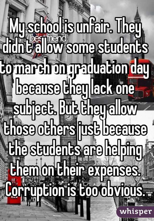 My school is unfair. They didn't allow some students to march on graduation day because they lack one subject. But they allow those others just because the students are helping them on their expenses. Corruption is too obvious. 