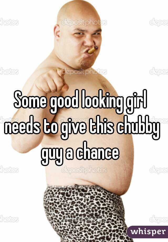 Some good looking girl needs to give this chubby guy a chance 