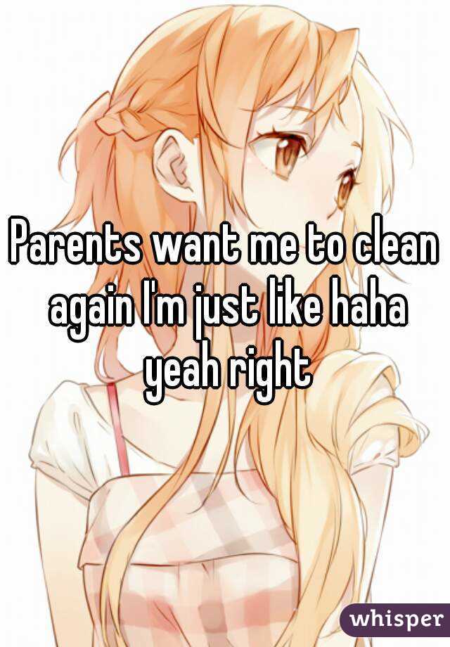 Parents want me to clean again I'm just like haha yeah right