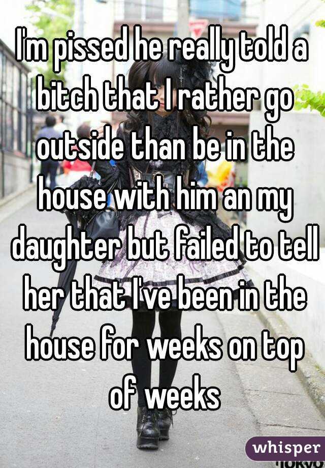 I'm pissed he really told a bitch that I rather go outside than be in the house with him an my daughter but failed to tell her that I've been in the house for weeks on top of weeks