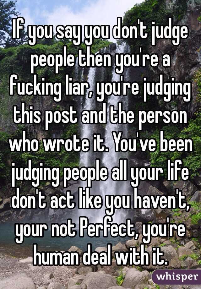 If you say you don't judge people then you're a fucking liar, you're judging this post and the person who wrote it. You've been judging people all your life don't act like you haven't, your not Perfect, you're human deal with it.