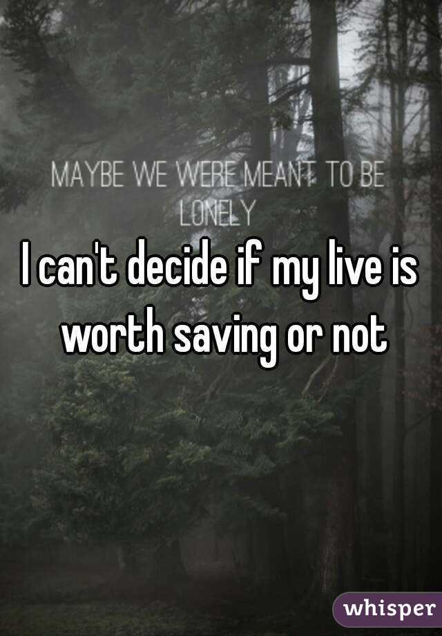 I can't decide if my live is worth saving or not