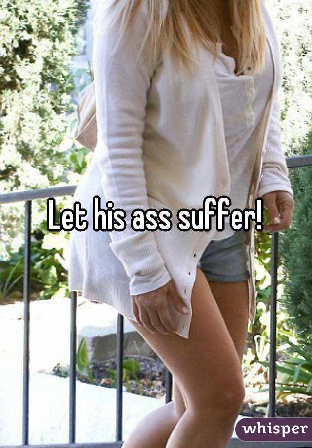 Let his ass suffer!