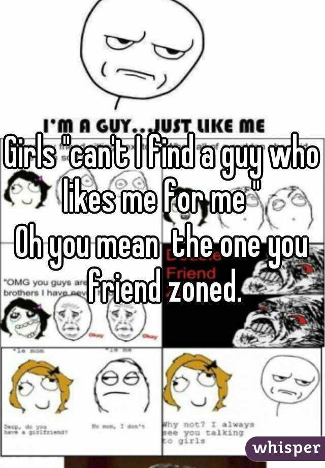Girls "can't I find a guy who likes me for me " 
Oh you mean  the one you friend zoned.