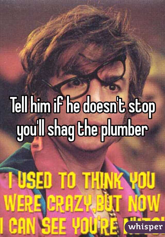 Tell him if he doesn't stop you'll shag the plumber