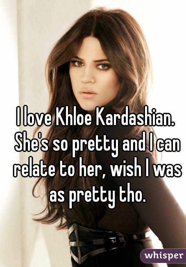 I love Khloe Kardashian. She's so pretty and I can relate to her, wish I was as pretty tho.