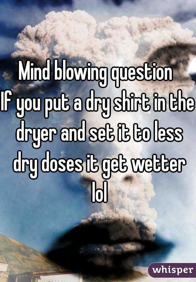 Mind blowing question 
If you put a dry shirt in the dryer and set it to less dry doses it get wetter lol