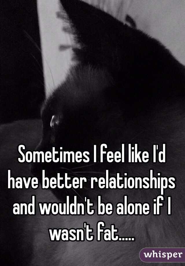 Sometimes I feel like I'd have better relationships and wouldn't be alone if I wasn't fat.....