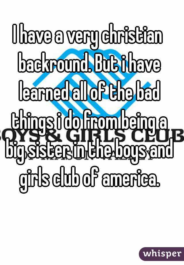 I have a very christian backround. But i have learned all of the bad things i do from being a big sister in the boys and girls club of america.