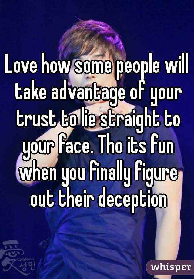 Love how some people will take advantage of your trust to lie straight to your face. Tho its fun when you finally figure out their deception