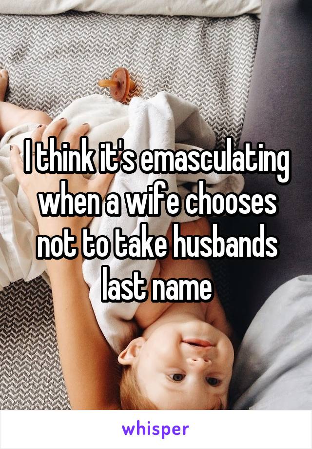 I think it's emasculating when a wife chooses not to take husbands last name