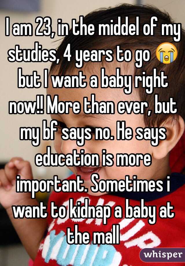 I am 23, in the middel of my studies, 4 years to go 😭 but I want a baby right now!! More than ever, but my bf says no. He says education is more important. Sometimes i want to kidnap a baby at the mall