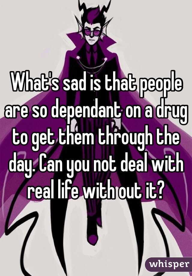 What's sad is that people are so dependant on a drug to get them through the day. Can you not deal with real life with out it?