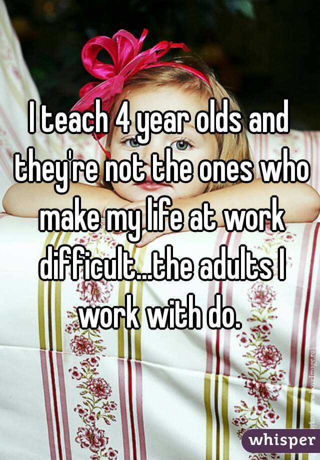I teach 4 year olds and they're not the ones who make my life at work difficult...the adults I work with do. 
