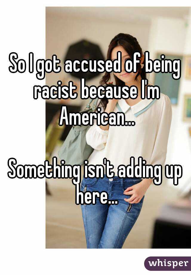 So I got accused of being racist because I'm American...

Something isn't adding up here...