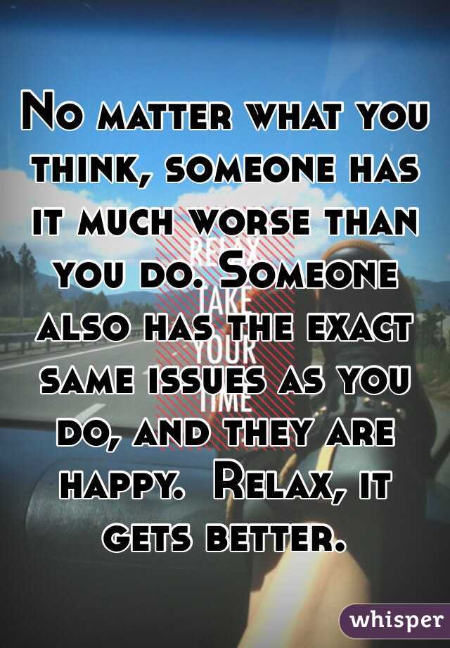 No matter what you think, someone has it much worse than you do. Someone also has the exact same issues as you do, and they are happy.  Relax, it gets better.  