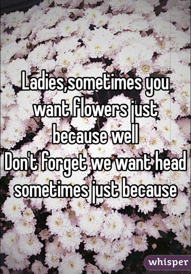 Ladies,sometimes you want flowers just because well
Don't forget we want head sometimes just because 