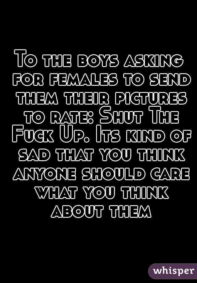 To the boys asking for females to send them their pictures to rate: Shut The Fuck Up. Its kind of sad that you think anyone should care what you think about them
