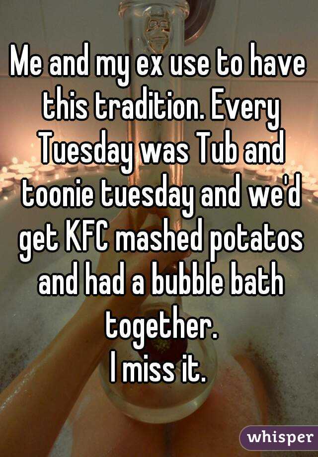 Me and my ex use to have this tradition. Every Tuesday was Tub and toonie tuesday and we'd get KFC mashed potatos and had a bubble bath together.
I miss it.