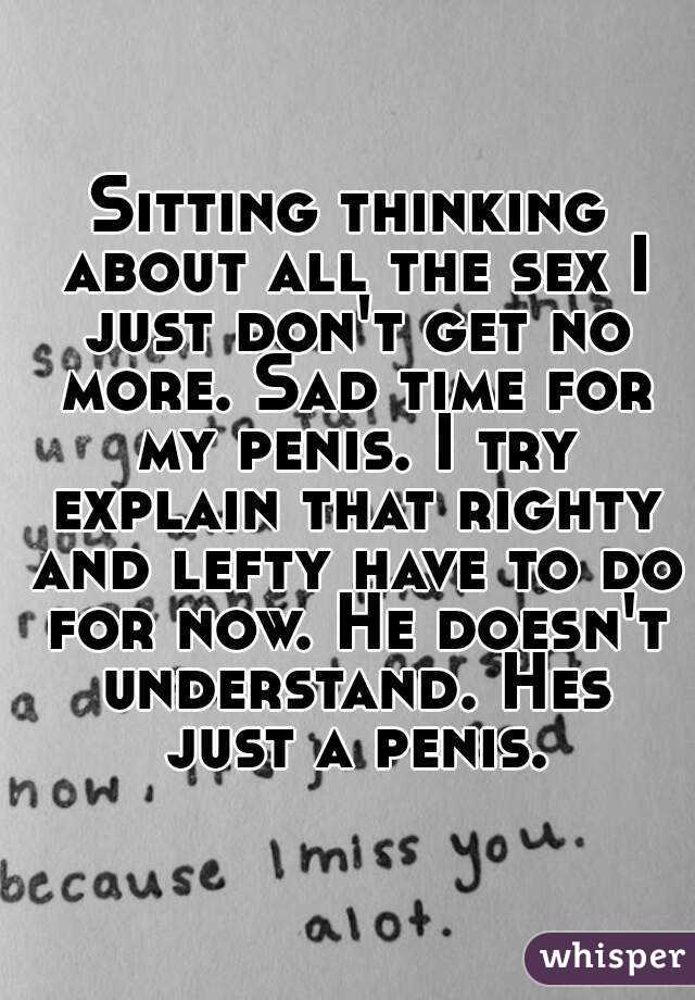 Sitting thinking about all the sex I just don't get no more. Sad time for my penis. I try explain that righty and lefty have to do for now. He doesn't understand. Hes just a penis.