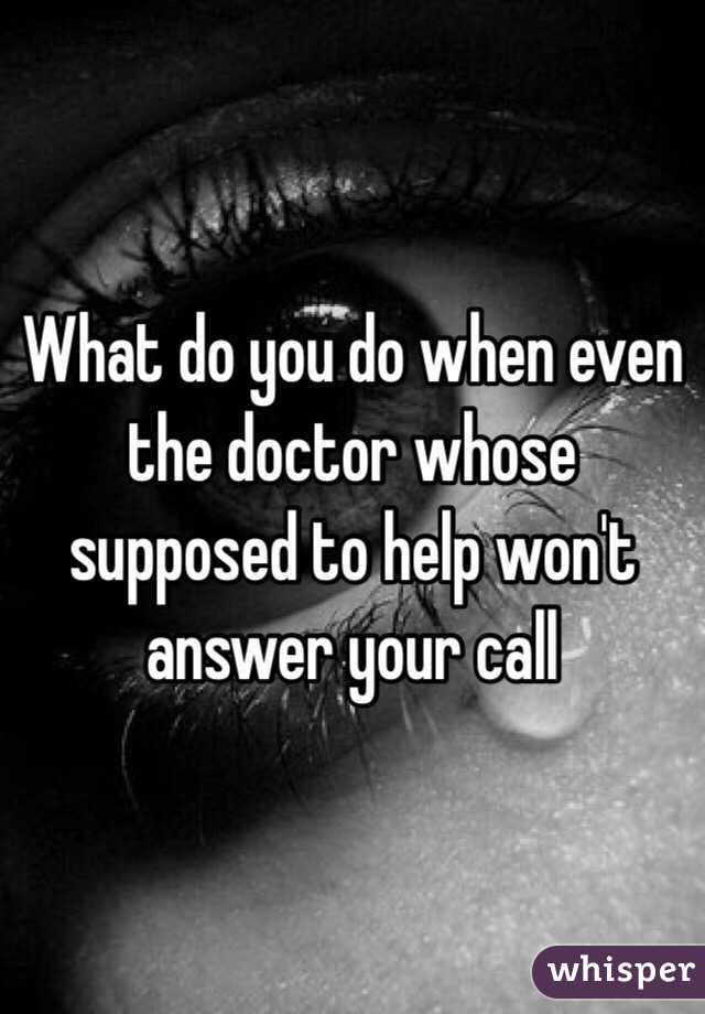What do you do when even the doctor whose supposed to help won't answer your call 